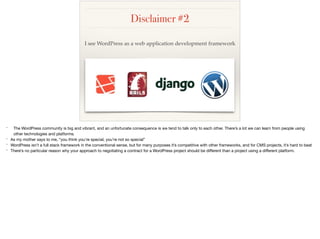 Disclaimer #2
I see WordPress as a web application development framework
* The WordPress community is big and vibrant, and an unfortunate consequence is we tend to talk only to each other. There’s a lot we can learn from people using
other technologies and platforms.

* As my mother says to me, “you think you’re special, you’re not so special”

* WordPress isn’t a full stack framework in the conventional sense, but for many purposes it’s competitive with other frameworks, and for CMS projects, it’s hard to beat

* There’s no particular reason why your approach to negotiating a contract for a WordPress project should be diﬀerent than a project using a diﬀerent platform.

 