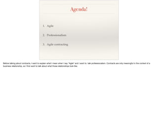 Agenda!
1. Agile
2. Professionalism
3. Agile contracting
Before talking about contracts, I want to explain what I mean when I say “Agile” and I want to talk professionalism. Contracts are only meaningful in the context of a
business relationship, so I ﬁrst want to talk about what those relationships look like.
 