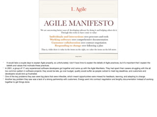 1. Agile
image source
* It would take a couple days to explain Agile properly, so unfortunately I don’t have time to explain the details of Agile practices, but it’s important that I explain the
beliefs and values that motivate these practices.

* In 2001, a group of 17 very experienced software developers got together and came up with the Agile Manifesto. They had spent their careers struggling with the all
too common pattern in software projects: they would be late, go over budget, quality would suﬀer as people rushed to meet big deadlines, and customers and
developers would end up frustrated.

* One of the key problems they saw were big plans that were inﬂexible, which meant opportunities were missed for feedback, learning, and adapting to change.

* Another key problem they saw was a lack of a strong partnership with customers. Energy went into contract negotiation and lengthy documentation instead of working
together to get things done.
 