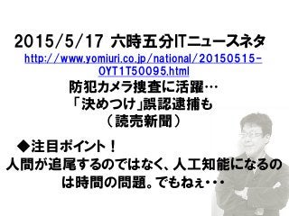 2015/5/17 六時五分ITニュースネタ
http://www.yomiuri.co.jp/national/20150515-
OYT1T50095.html
防犯カメラ捜査に活躍…
「決めつけ」誤認逮捕も
（読売新聞）
◆注目ポイント！
人間が追尾するのではなく、人工知能になるの
は時間の問題。でもねぇ・・・
 