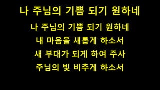 나 주님의 기쁨 되기 원하네
나 주님의 기쁨 되기 원하네
내 마음을 새롭게 하소서
새 부대가 되게 하여 주사
주님의 빛 비추게 하소서
 