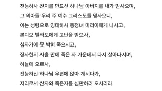 전능하사 천지를 만드신 하나님 아버지를 내가 믿사오며,
그 외아들 우리 주 예수 그리스도를 믿사오니,
이는 성령으로 잉태하사 동정녀 마리아에게 나시고,
본디오 빌라도에게 고난을 받으사,
십자가에 못 박혀 죽으시고,
장사한지 사흘 만에 죽은 자 가운데서 다시 살아나시며,
하늘에 오르사,
전능하신 하나님 우편에 앉아 계시다가,
저리로서 산자와 죽은자를 심판하러 오시리라
 