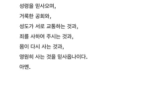 성령을 믿사오며,
거룩한 공회와,
성도가 서로 교통하는 것과,
죄를 사하여 주시는 것과,
몸이 다시 사는 것과,
영원히 사는 것을 믿사옵나이다.
아멘.
 