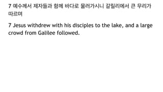 7 예수께서 제자들과 함께 바다로 물러가시니 갈릴리에서 큰 무리가
따르며
7 Jesus withdrew with his disciples to the lake, and a large
crowd from Galilee followed.
 
