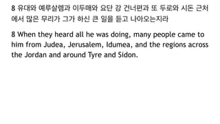 8 유대와 예루살렘과 이두매와 요단 강 건너편과 또 두로와 시돈 근처
에서 많은 무리가 그가 하신 큰 일을 듣고 나아오는지라
8 When they heard all he was doing, many people came to
him from Judea, Jerusalem, Idumea, and the regions across
the Jordan and around Tyre and Sidon.
 
