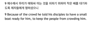 9 예수께서 무리가 에워싸 미는 것을 피하기 위하여 작은 배를 대기하
도록 제자들에게 명하셨으니
9 Because of the crowd he told his disciples to have a small
boat ready for him, to keep the people from crowding him.
 