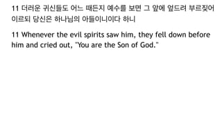 11 더러운 귀신들도 어느 때든지 예수를 보면 그 앞에 엎드려 부르짖어
이르되 당신은 하나님의 아들이니이다 하니
11 Whenever the evil spirits saw him, they fell down before
him and cried out, "You are the Son of God."
 