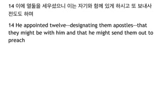 14 이에 열둘을 세우셨으니 이는 자기와 함께 있게 하시고 또 보내사
전도도 하며
14 He appointed twelve--designating them apostles--that
they might be with him and that he might send them out to
preach
 