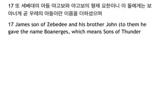 17 또 세베대의 아들 야고보와 야고보의 형제 요한이니 이 둘에게는 보
아너게 곧 우레의 아들이란 이름을 더하셨으며
17 James son of Zebedee and his brother John (to them he
gave the name Boanerges, which means Sons of Thunder
 