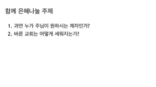 함께 은혜나눌 주제
1. 과연 누가 주님이 원하시는 제자인가?
2. 바른 교회는 어떻게 세워지는가?
 