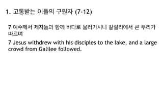 1. 고통받는 이들의 구원자 (7-12)
7 예수께서 제자들과 함께 바다로 물러가시니 갈릴리에서 큰 무리가
따르며
7 Jesus withdrew with his disciples to the lake, and a large
crowd from Galilee followed.
 