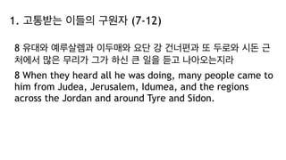 1. 고통받는 이들의 구원자 (7-12)
8 유대와 예루살렘과 이두매와 요단 강 건너편과 또 두로와 시돈 근
처에서 많은 무리가 그가 하신 큰 일을 듣고 나아오는지라
8 When they heard all he was doing, many people came to
him from Judea, Jerusalem, Idumea, and the regions
across the Jordan and around Tyre and Sidon.
 