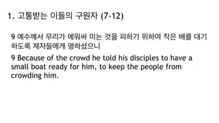 1. 고통받는 이들의 구원자 (7-12)
9 예수께서 무리가 에워싸 미는 것을 피하기 위하여 작은 배를 대기
하도록 제자들에게 명하셨으니
9 Because of the crowd he told his disciples to have a
small boat ready for him, to keep the people from
crowding him.
 