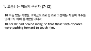 1. 고통받는 이들의 구원자 (7-12)
10 이는 많은 사람을 고치셨으므로 병으로 고생하는 자들이 예수를
만지고자 하여 몰려왔음이더라
10 For he had healed many, so that those with diseases
were pushing forward to touch him.
 