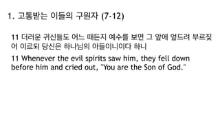 1. 고통받는 이들의 구원자 (7-12)
11 더러운 귀신들도 어느 때든지 예수를 보면 그 앞에 엎드려 부르짖
어 이르되 당신은 하나님의 아들이니이다 하니
11 Whenever the evil spirits saw him, they fell down
before him and cried out, "You are the Son of God."
 