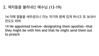 2. 제자들을 불러내신 예수님 (13-19)
14 이에 열둘을 세우셨으니 이는 자기와 함께 있게 하시고 또 보내사
전도도 하며
14 He appointed twelve--designating them apostles--that
they might be with him and that he might send them out
to preach
 