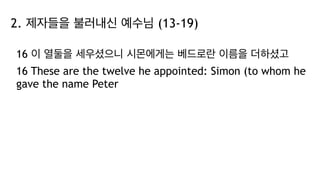 2. 제자들을 불러내신 예수님 (13-19)
16 이 열둘을 세우셨으니 시몬에게는 베드로란 이름을 더하셨고
16 These are the twelve he appointed: Simon (to whom he
gave the name Peter
 