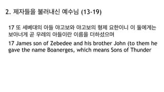 2. 제자들을 불러내신 예수님 (13-19)
17 또 세베대의 아들 야고보와 야고보의 형제 요한이니 이 둘에게는
보아너게 곧 우레의 아들이란 이름을 더하셨으며
17 James son of Zebedee and his brother John (to them he
gave the name Boanerges, which means Sons of Thunder
 