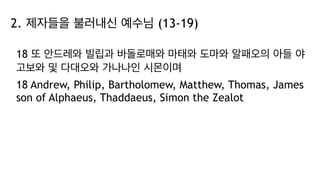 2. 제자들을 불러내신 예수님 (13-19)
18 또 안드레와 빌립과 바돌로매와 마태와 도마와 알패오의 아들 야
고보와 및 다대오와 가나나인 시몬이며
18 Andrew, Philip, Bartholomew, Matthew, Thomas, James
son of Alphaeus, Thaddaeus, Simon the Zealot
 