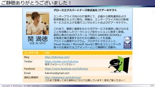 ご静聴ありがとうございました！
Copyright © @fullvirtue. All rights reserved. 123
グロースエクスパートナーズ株式会社 ITアーキテクト
エンタープライズ向けのIT業界にて、企画から開発運用および
新規事業立ち上げに関与。現職は、エンタープライズ向けの新規
サービス立ち上げ支援ITコンサルタントおよびITアーキテクト。
これまで、顧客に価値をもたらすITサービスを提供し続けられる
ことを目標としたワークショップ型セッションに数多く登壇。
超初心者のためのITスクール『TECH GARDEN SCHOOL』
を毎週土曜日運営するかたわら講師としても活躍。
アジャイル開発やスクラム、プロダクトマネジメント、
Visual Studio / Microsoft Azureに関わるコミュニティの
数々の主催またはコアメンバーとして積極的に活動中。
コンタクト先 URL
Blog http://fullvirtue.com/
Twitter https://twitter.com/fullvirtue
是非フォローしてください！
Facebook https://www.facebook.com/fullvirtue
Email fullvirtue@gmail.com
資料公開場所 http://slideshare.net/fullvirtue/
これまで登壇してきた資料はこちらで公開しています！是非ご覧ください！
関 満徳
せき みつのり
 