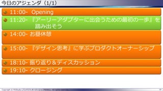 16Copyright © POStudy (プロダクトオーナーシップ勉強会). All rights reserved.
今日のアジェンダ（1/1）
11:00- Opening
11:20- 『アーリーアダプターに出会うための最初の一歩』を
踏み出そう
14:00- お昼休憩
15:00- 『デザイン思考』に学ぶプロダクトオーナーシップ
18:10- 振り返り＆ディスカッション
19:10- クロージング
 
