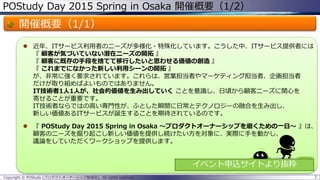 POStudy Day 2015 Spring in Osaka 開催概要（1/2）
開催概要（1/1）
 近年、ITサービス利用者のニーズが多様化・特殊化しています。こうした中、ITサービス提供者には
『 顧客が気づいていない潜在ニーズの開拓 』
『 顧客に既存の手段を捨てて移行したいと思わせる価値の創造 』
『 これまでになかった新しい利用シーンの開拓 』
が、非常に強く要求されています。これらは、営業担当者やマーケティング担当者、企画担当者
だけが取り組めばよいものではありません。
IT技術者1人1人が、社会的価値を生み出していく ことを意識し、日頃から顧客ニーズに関心を
寄せることが重要です。
IT技術者ならではの高い専門性が、ふとした瞬間に日常とテクノロジーの融合を生み出し、
新しい価値あるITサービスが誕生することを期待されているのです。
 『 POStudy Day 2015 Spring in Osaka ～プロダクトオーナーシップを磨くための一日～ 』は、
顧客のニーズを掘り起こし新しい価値を提供し続けたい方を対象に、実際に手を動かし、
議論をしていただくワークショップを提供します。
2Copyright © POStudy (プロダクトオーナーシップ勉強会). All rights reserved.
イベント申込サイトより抜粋
 