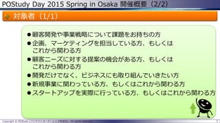POStudy Day 2015 Spring in Osaka 開催概要（2/2）
対象者（1/1）
 顧客開発や事業戦略について課題をお持ちの方
 企画、マーケティングを担当している方、もしくは
これから関わる方
 顧客ニーズに対する提案の機会がある方、もしくは
これから関わる方
 開発だけでなく、ビジネスにも取り組んでいきたい方
 新規事業に関わっている方、もしくはこれから関わる方
 スタートアップを実際に行っている方、もしくはこれから関わる方
3Copyright © POStudy (プロダクトオーナーシップ勉強会). All rights reserved.
 