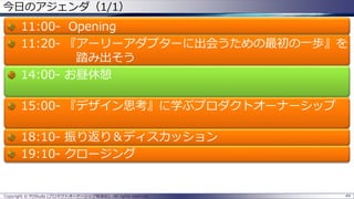 44Copyright © POStudy (プロダクトオーナーシップ勉強会). All rights reserved.
今日のアジェンダ（1/1）
11:00- Opening
11:20- 『アーリーアダプターに出会うための最初の一歩』を
踏み出そう
14:00- お昼休憩
15:00- 『デザイン思考』に学ぶプロダクトオーナーシップ
18:10- 振り返り＆ディスカッション
19:10- クロージング
 