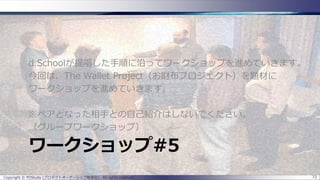ワークショップ#5
d.Schoolが提唱した手順に沿ってワークショップを進めていきます。
今回は、The Wallet Project（お財布プロジェクト）を題材に
ワークショップを進めていきます。
※ペアとなった相手との自己紹介はしないでください。
（グループワークショップ）
Copyright © POStudy (プロダクトオーナーシップ勉強会). All rights reserved. 72
 