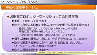 ワークショップ#5（1/22）
事前の注意事項（1/1）
 お財布プロジェクトワークショップの注意事項
 実際に工作をして頂きます
 途中ご自身のお財布や小銭入れをペアの相手に見せて頂きます
– 相手に見られたくないクレジットカードやカード類は、
事前に別の場所へ待避しておいてください
– ペアの相手に財布は見られないようにしてください
 相手の財布や財布の中身には、一切手を触れないでください
 途中で退席する予定の方や、お財布を見せられない方は、
ワークショップには参加できません
 途中の質問は受け付けません
Copyright © POStudy (プロダクトオーナーシップ勉強会). All rights reserved. 73
お財布デザインワークショップ（日本語訳） http://www.kashinotakanori.com/index.php?c_tool
 