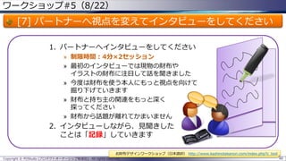 ワークショップ#5（8/22）
[7] パートナーへ視点を変えてインタビューをしてください
1. パートナーへインタビューをしてください
» 制限時間：4分×2セッション
» 最初のインタビューでは現物の財布や
イラストの財布に注目して話を聞きました
» 今度は財布を使う本人にもっと視点を向けて
掘り下げていきます
» 財布と持ち主の関連をもっと深く
探ってください
» 財布から話題が離れてかまいません
2. インタビューしながら、見聞きした
ことは「記録」していきます
Copyright © POStudy (プロダクトオーナーシップ勉強会). All rights reserved. 80
お財布デザインワークショップ（日本語訳） http://www.kashinotakanori.com/index.php?c_tool
 