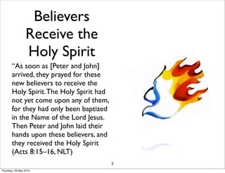 Believers
Receive the
Holy Spirit
“As soon as [Peter and John]
arrived, they prayed for these
new believers to receive the
Holy Spirit.The Holy Spirit had
not yet come upon any of them,
for they had only been baptized
in the Name of the Lord Jesus.
Then Peter and John laid their
hands upon these believers, and
they received the Holy Spirit
(Acts 8:15–16, NLT)
2
Thursday, 28 May 2015
 