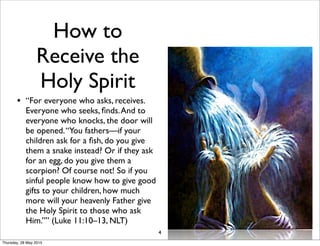 How to
Receive the
Holy Spirit
• “For everyone who asks, receives.
Everyone who seeks, ﬁnds.And to
everyone who knocks, the door will
be opened.“You fathers—if your
children ask for a ﬁsh, do you give
them a snake instead? Or if they ask
for an egg, do you give them a
scorpion? Of course not! So if you
sinful people know how to give good
gifts to your children, how much
more will your heavenly Father give
the Holy Spirit to those who ask
Him.”” (Luke 11:10–13, NLT)
4
Thursday, 28 May 2015
 