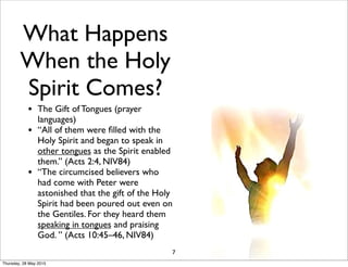 What Happens
When the Holy
Spirit Comes?
• The Gift of Tongues (prayer
languages)
• “All of them were ﬁlled with the
Holy Spirit and began to speak in
other tongues as the Spirit enabled
them.” (Acts 2:4, NIV84)
• “The circumcised believers who
had come with Peter were
astonished that the gift of the Holy
Spirit had been poured out even on
the Gentiles. For they heard them
speaking in tongues and praising
God. ” (Acts 10:45–46, NIV84)
7
Thursday, 28 May 2015
 