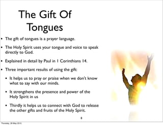 The Gift Of
Tongues
• The gift of tongues is a prayer language.
• The Holy Spirit uses your tongue and voice to speak
directly to God.
• Explained in detail by Paul in 1 Corinthians 14.
• Three important results of using the gift:
• It helps us to pray or praise when we don't know
what to say with our minds.
• It strengthens the presence and power of the
Holy Spirit in us
• Thirdly it helps us to connect with God to release
the other gifts and fruits of the Holy Spirit.
8
Thursday, 28 May 2015
 