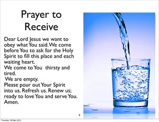 Prayer to
Receive
Dear Lord Jesus we want to
obey whatYou said.We come
beforeYou to ask for the Holy
Spirit to ﬁll this place and each
waiting heart.
We come toYou thirsty and
tired.
We are empty.
Please pour outYour Spirit
into us. Refresh us. Renew us;
ready to loveYou and serveYou.
Amen.
9
Thursday, 28 May 2015
 