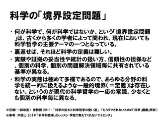 科学の「境界設定問題」
•何が科学で、何が科学ではないか、という「境界設定問題
」は、古くから多くの学者によって問われ、現在においても
科学哲学の主要テーマの一つとなっている。
•裏返せば、それほど科学の定義は難しい。
•実験や証拠の妥当性や統計の扱い方、信頼性の担保など
、個別の科学、個別の問題解決領域毎に共有されている
基準が異なる。
•科学の実態は極めて多様であるので、あらゆる分野の科
学を統一的に扱えるような一般的境界（＝定義）は存在し
ない、というのが現代の科学哲学の一応の常識。少なくと
も個別の科学毎に異なる。
※引用（一部改変） 伊勢田 2011: 「科学の拡大と科学哲学の使い道」, 『もうダマされないための「科学」講義』所収）
※参考 戸田山 2011『「科学的思考」のレッスン 学校で教えてくれないサイエンス』
 