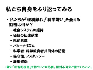 私たち自身をふり返ってみる
•私たちが「理科離れ」「科学嫌い」を憂える
動機は何か？
– 社会システムの維持
– 価値の伝達欲求
– 規範意識
– パターナリズム
– 科学者・科学教育者共同体の防衛
– 保守性、ノスタルジー
– 雇用確保
→常に「反省的視点」を持つことが必要。絶対不可欠と言ってもいい。
 