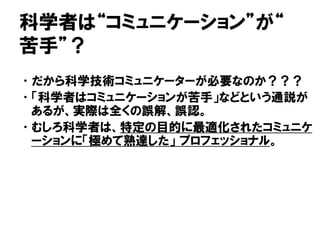 科学者は“コミュニケーション”が“
苦手”？
•だから科学技術コミュニケーターが必要なのか？？？
•「科学者はコミュニケーションが苦手」などという通説が
あるが、実際は全くの誤解、誤認。
•むしろ科学者は、特定の目的に最適化されたコミュニケ
ーションに「極めて熟達した」 プロフェッショナル。
 