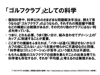 「ゴルフクラブ」としての科学
•個別科学や、科学以外のさまざまな問題解決手法は、例えて言
うならば「ゴルフクラブ」のようなもの。それぞれの飛距離や精度
などの機能には制限があるが、その代わり他のクラブにはない利
点を持っている。
•つまり、どれも必要。うまく使い分け、組み合わせてグリーン上の「
カップ」に到達することが重要。
•ここまでの議論をふまえれば、「パターは遠くに飛ばせないからゴ
ルフの役に立たない」という主張が明らかに不適切なのと同様、
「科学者はコミュニケーションが苦手」という捉え方は不適切。
•もちろん複数のゴルフクラブの役割を果たすことの出来る秀でた
科学者も存在するが、それを「平均値」と考えるのは無理がある。
（「ゴルフクラブ」の比喩は、田端信太郎氏の論考（ http://blog.livedoor.jp/tabbata/archives/50635576.html ）を参考）
 