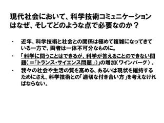 現代社会において、科学技術コミュニケーション
はなぜ、そしてどのような点で必要なのか？
• 近年、科学技術と社会との関係は極めて複雑になってきて
いる一方で、両者は一体不可分なものに。
• 「科学に問うことはできるが、科学が答えることのできない問
題（＝「トランス・サイエンス問題」）」の増加（ワインバーグ） 。
• 我々の社会や生活の質を高める、あるいは現状を維持する
ためにさえ、科学技術との「適切な付き合い方」を考えなけれ
ばならない。
 