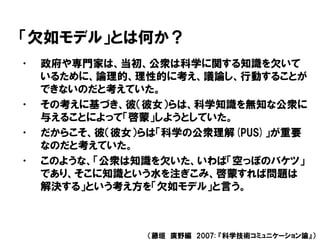 「欠如モデル」とは何か？
• 政府や専門家は、当初、公衆は科学に関する知識を欠いて
いるために、論理的、理性的に考え、議論し、行動することが
できないのだと考えていた。
• その考えに基づき、彼（彼女）らは、科学知識を無知な公衆に
与えることによって「啓蒙」しようとしていた。
• だからこそ、彼（彼女）らは「科学の公衆理解(PUS)」が重要
なのだと考えていた。
• このような、「公衆は知識を欠いた、いわば「空っぽのバケツ」
であり、そこに知識という水を注ぎこみ、啓蒙すれば問題は
解決する」という考え方を「欠如モデル」と言う。
（藤垣 廣野編 2007: 『科学技術コミュニケーション論』）
 