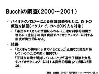 Bucchiの調査（2000～2001）
• バイオテクノロジーによる意識調査をもとに、以下の
仮説を検証（イタリアで、のべ2039人を対象）
– 「市民がたくさんの情報にふれる→正確な科学的知識が
増える→遺伝子組換え食品やバイオテクノロジーに対する
態度が肯定的になる」
• 結果
– 「たくさんの情報にふれていること」と「正確な知識を所持
していること」との間に相関なし
– 「正確な知識を所持していること」と「遺伝子組換え食品
やバイオテクノロジーに対する肯定的態度」との間に相関
なし
（藤垣 廣野編 2007: 『科学技術コミュニケーション論』）
 