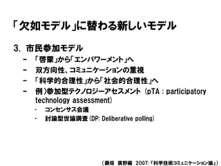 「欠如モデル」に替わる新しいモデル
3. 市民参加モデル
– 「啓蒙」から「エンパワーメント」へ
– 双方向性、コミュニケーションの重視
– 「科学的合理性」から「社会的合理性」へ
– 例）参加型テクノロジーアセスメント (pTA : participatory
technology assessment)
• コンセンサス会議
• 討論型世論調査(DP: Deliberative polling)
（藤垣 廣野編 2007: 『科学技術コミュニケーション論』）
 