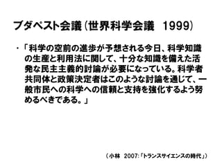 ブダペスト会議(世界科学会議 1999)
• 「科学の空前の進歩が予想される今日、科学知識
の生産と利用法に関して、十分な知識を備えた活
発な民主主義的討論が必要になっている。科学者
共同体と政策決定者はこのような討論を通じて、一
般市民への科学への信頼と支持を強化するよう努
めるべきである。」
（小林 2007: 「トランスサイエンスの時代」）
 