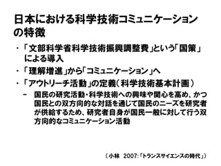 日本における科学技術コミュニケーション
の特徴
• 「文部科学省科学技術振興調整費」という「国策」
による導入
• 「理解増進」から「コミュニケーション」へ
• 「アウトリーチ活動」の定義（科学技術基本計画）
– 国民の研究活動・科学技術への興味や関心を高め、かつ
国民との双方向的な対話を通じて国民のニーズを研究者
が供給するため、研究者自身が国民一般に対して行う双
方向的なコミュニケーション活動
（小林 2007: 「トランスサイエンスの時代」）
 