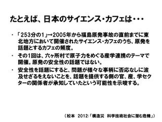 たとえば、日本のサイエンス・カフェは・・・
• 「253分の1」→2005年から福島原発事故の直前までに東
北地方において開催されたサイエンス・カフェのうち、原発を
話題とするカフェの頻度。
• その1回は、六ヶ所村で原子力をめぐる産学連携のテーマで
開催。原発の安全性の話題ではない。
• 安全性を話題にすると、問題が様々な事柄に否応なしに波
及せざるをえないことを、話題を提供する側の官、産、学セク
ターの関係者が承知していたという可能性を示唆する。
（松本 2012: 「構造災 科学技術社会に潜む危機」）
 