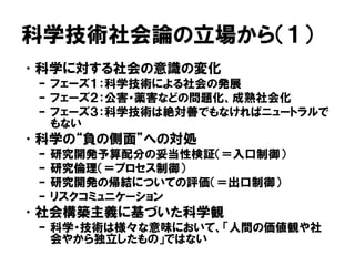 科学技術社会論の立場から（１）
•科学に対する社会の意識の変化
– フェーズ１：科学技術による社会の発展
– フェーズ２：公害・薬害などの問題化、成熟社会化
– フェーズ３：科学技術は絶対善でもなければニュートラルで
もない
•科学の“負の側面”への対処
– 研究開発予算配分の妥当性検証（＝入口制御）
– 研究倫理（＝プロセス制御）
– 研究開発の帰結についての評価（＝出口制御）
– リスクコミュニケーション
•社会構築主義に基づいた科学観
– 科学・技術は様々な意味において、「人間の価値観や社
会やから独立したもの」ではない
 
