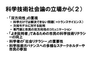 科学技術社会論の立場から（２）
•「双方向性」の重視
– 科学だけでは解決できない問題（＝トランスサイエンス）
– 欠如モデルに対する批判
– 専門家と市民の双方向性のコミュニケーション
•「よき批判者」であるための市民の科学技術リテラシ
ーの向上
•科学者の「社会リテラシー」の重要性
•科学技術ガバナンスへの多様なステークホルダーや
市民の参加
 