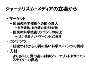ジャーナリズム・メディアの立場から
•マーケット
– 国民の科学技術への関心増大
→科学雑誌、科学書の売り上げ増
– 国民の科学技術リテラシーの向上
→「よい読者」「よいマーケット」の醸成
•コンテンツ
– 研究サイドからの質の高い科学コンテンツの供給
•人材
– より多くの、質の高い科学ジャーナリストやサイエン
スライターの供給
 